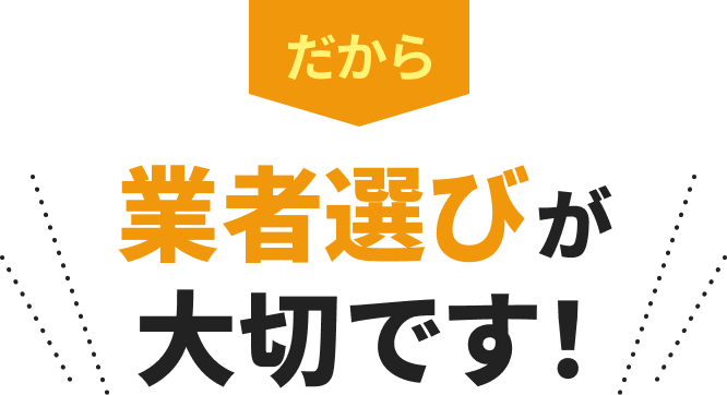 だから、業者選びが大切です！
